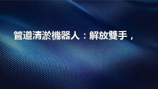 管道清淤機器人：解放雙手，高效清理管道！